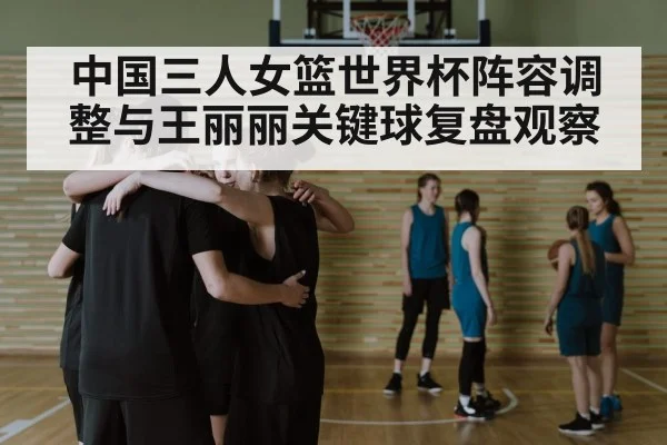 中国三人女篮世界杯阵容调整与王丽丽关键球复盘观察 | kaiyun